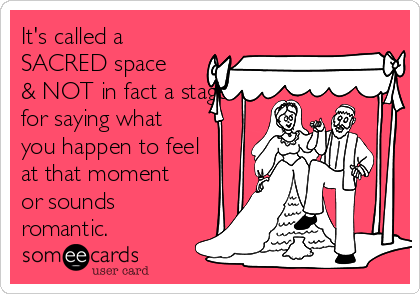 It's called a
SACRED space
& NOT in fact a stage
for saying what
you happen to feel
at that moment
or sounds
romantic. 