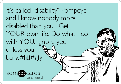 It's called "disability" Pompeye
and I know nobody more
disabled than you.  Get
YOUR own life. Do what I do
with YOU. Ignore you
unless you
bully.#litf#gfy