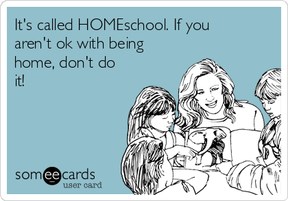It's called HOMEschool. If you
aren't ok with being
home, don't do
it!