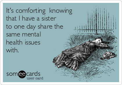 It's comforting  knowing
that I have a sister
to one day share the
same mental
health issues
with. 