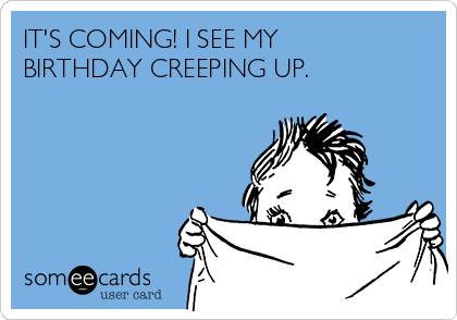 IT'S COMING! I SEE MY
BIRTHDAY CREEPING UP.
