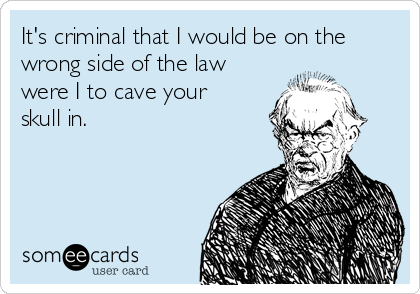 It's criminal that I would be on the
wrong side of the law
were I to cave your
skull in.