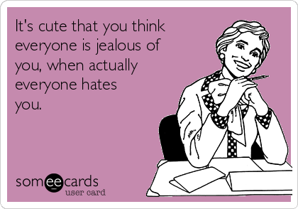It's cute that you think
everyone is jealous of
you, when actually
everyone hates
you.