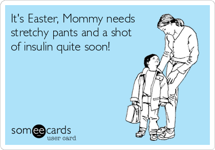 It's Easter, Mommy needs
stretchy pants and a shot
of insulin quite soon!