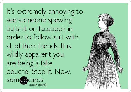 It's extremely annoying to
see someone spewing
bullshit on facebook in
order to follow suit with
all of their friends. It is
wildly apparent you
are being a fake
douche. Stop it. Now.