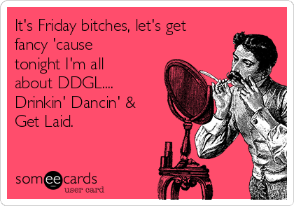 It's Friday bitches, let's get
fancy 'cause
tonight I'm all
about DDGL....
Drinkin' Dancin' &
Get Laid. 