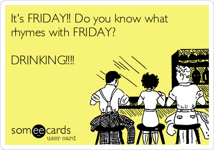 It's FRIDAY!! Do you know what
rhymes with FRIDAY? 

DRINKING!!!!