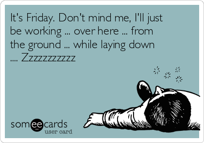 It's Friday. Don't mind me, I'll just
be working ... over here ... from
the ground ... while laying down
.... Zzzzzzzzzzz