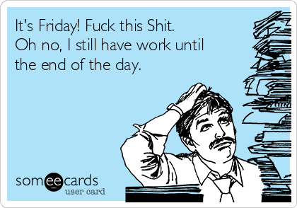 It's Friday! Fuck this Shit.
Oh no, I still have work until
the end of the day.