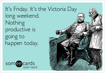 It's Friday. It's the Victoria Day
long weekend.
Nothing
productive is
going to
happen today.