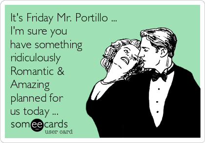 It's Friday Mr. Portillo ...
I'm sure you
have something
ridiculously
Romantic &
Amazing
planned for
us today ...