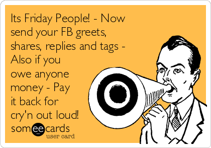 Its Friday People! - Now
send your FB greets,
shares, replies and tags -
Also if you
owe anyone
money - Pay
it back for
cry'n out loud!