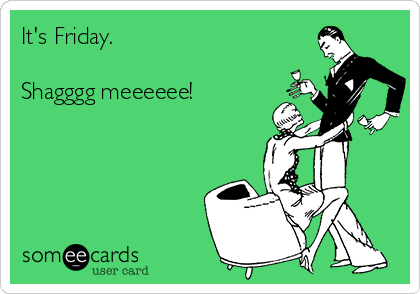 It's Friday.

Shagggg meeeeee!