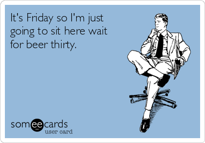It's Friday so I'm just
going to sit here wait
for beer thirty.