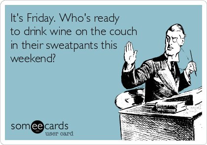 It's Friday. Who's ready 
to drink wine on the couch
in their sweatpants this
weekend?