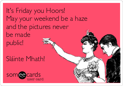 It's Friday you Hoors! 
May your weekend be a haze
and the pictures never
be made
public!

Sláinte Mhath!