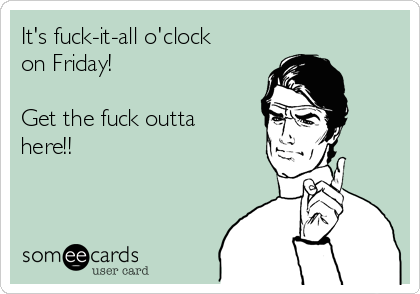 It's fuck-it-all o'clock
on Friday!

Get the fuck outta
here!!
