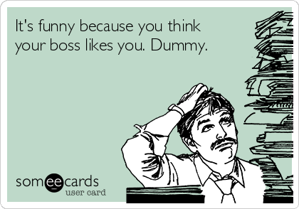 It's funny because you think
your boss likes you. Dummy. 