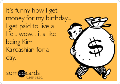 It's funny how I get
money for my birthday...
I get paid to live a
life... wow... it's like
being Kim
Kardashian for a
day. 