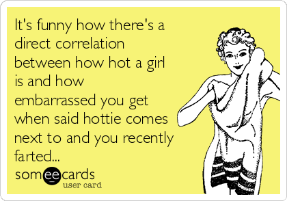 It's funny how there's a
direct correlation
between how hot a girl
is and how
embarrassed you get
when said hottie comes
next to and you recently
farted...