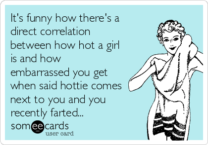 It's funny how there's a
direct correlation
between how hot a girl
is and how
embarrassed you get
when said hottie comes
next to you and you
recently farted...