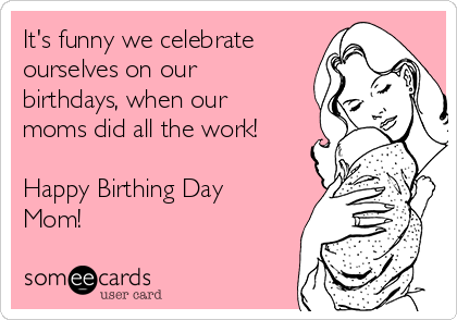 It's funny we celebrate
ourselves on our
birthdays, when our
moms did all the work!

Happy Birthing Day
Mom!