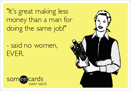 "It’s great making less
money than a man for
doing the same job!" 

- said no women,
EVER. 