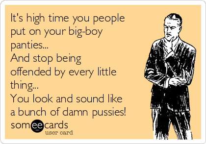 It's high time you people
put on your big-boy
panties...
And stop being
offended by every little
thing...
You look and sound like
a bunch of damn pussies!