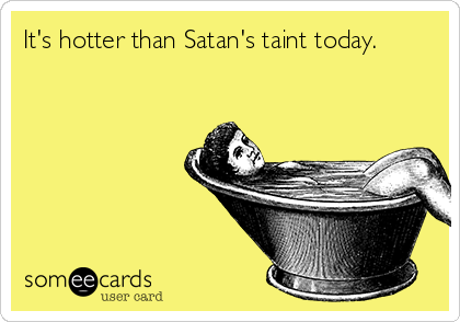It's hotter than Satan's taint today.