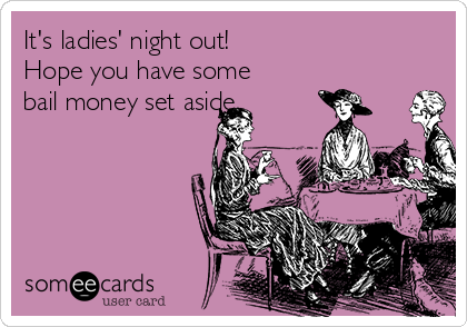 It's ladies' night out!
Hope you have some
bail money set aside. 