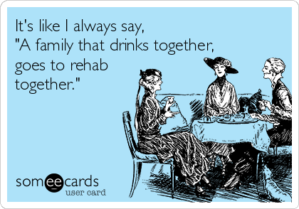 It's like I always say,
"A family that drinks together,
goes to rehab
together."