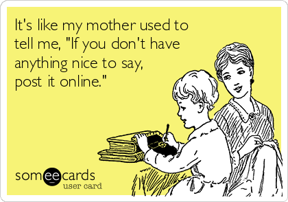It's like my mother used to
tell me, "If you don't have
anything nice to say,
post it online."