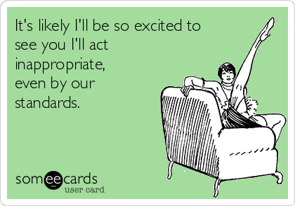 It's likely I'll be so excited to
see you I'll act
inappropriate,
even by our
standards.