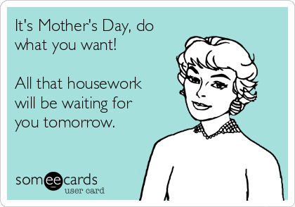 It's Mother's Day, do
what you want!

All that housework
will be waiting for
you tomorrow.

