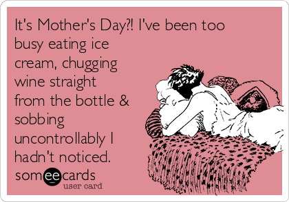 It's Mother's Day?! I've been too
busy eating ice
cream, chugging
wine straight 
from the bottle & 
sobbing
uncontrollably I 
hadn't noticed.