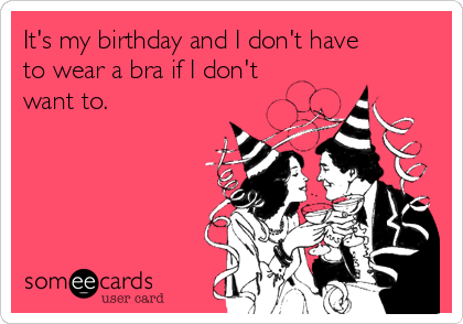 It's my birthday and I don't have
to wear a bra if I don't
want to. 