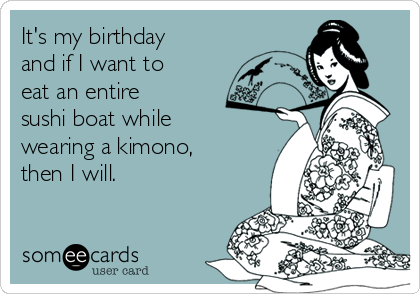 It's my birthday
and if I want to
eat an entire
sushi boat while
wearing a kimono,
then I will.