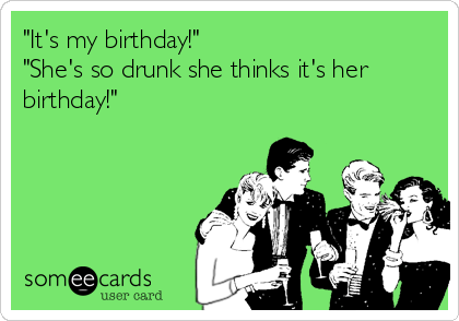 "It's my birthday!"
"She's so drunk she thinks it's her
birthday!"