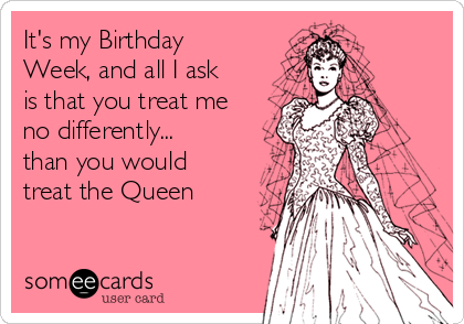 It's my Birthday
Week, and all I ask
is that you treat me
no differently...
than you would
treat the Queen