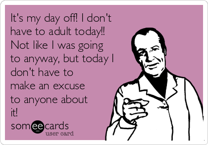 It's my day off! I don't
have to adult today!!
Not like I was going
to anyway, but today I
don't have to
make an excuse
to anyone about
it!
