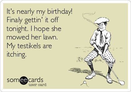 It's nearly my birthday!
Finaly gettin' it off
tonight. I hope she
mowed her lawn.
My testikels are
itching.
