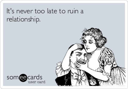 It's never too late to ruin a
relationship.