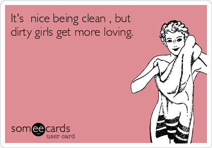 It's  nice being clean , but
dirty girls get more loving.
