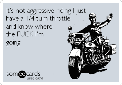 It's not aggressive riding I just
have a 1/4 turn throttle
and know where
the FUCK I'm
going