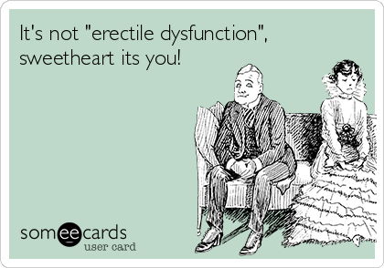 It's not "erectile dysfunction",
sweetheart its you! 