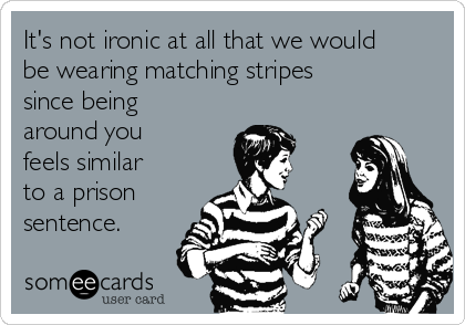 It's not ironic at all that we would
be wearing matching stripes
since being
around you
feels similar
to a prison
sentence.