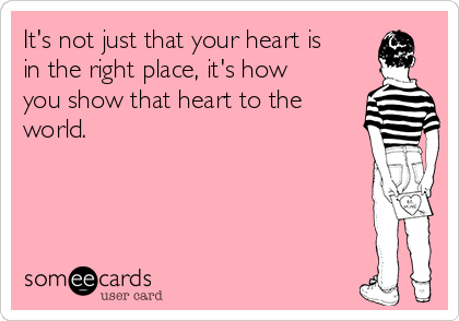 It's not just that your heart is
in the right place, it's how
you show that heart to the
world.