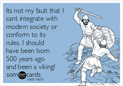 Its not my fault that I
cant integrate with
modern society or
conform to its
rules. I should
have been born
500 years ago
and been a viking!