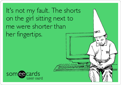 It's not my fault. The shorts
on the girl sitting next to 
me were shorter than
her fingertips.