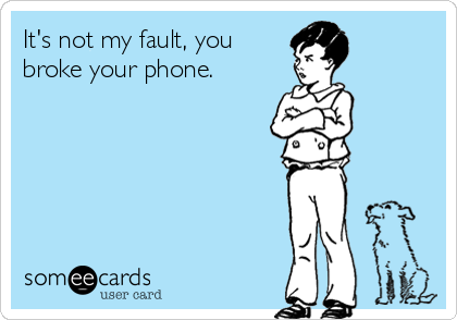 It's not my fault, you
broke your phone.